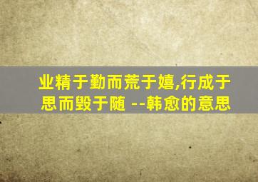 业精于勤而荒于嬉,行成于思而毁于随 --韩愈的意思